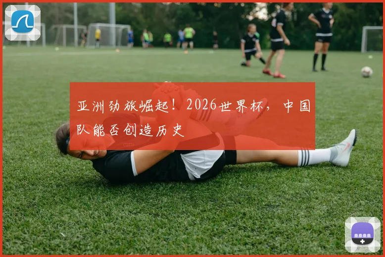 亚洲劲旅崛起!2026世界杯,中国队能否创造历史