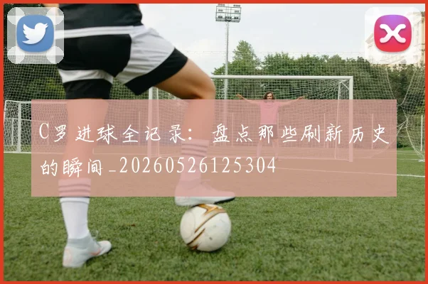 C罗进球全记录：盘点那些刷新历史的瞬间_20260526125304