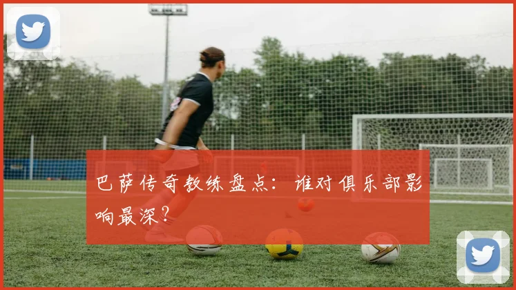 巴萨传奇教练盘点:谁对俱乐部影响最深?