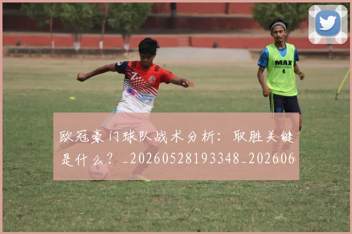 欧冠豪门球队战术分析：取胜关键是什么？_20260528193348_20260609230701