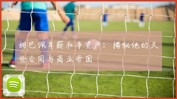 姆巴佩年薪和净资产:揭秘他的天价合同与商业帝国