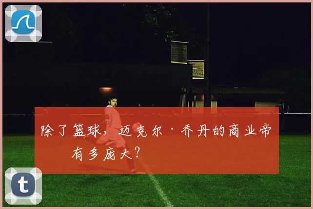 除了篮球，迈克尔·乔丹的商业帝国有多庞大？