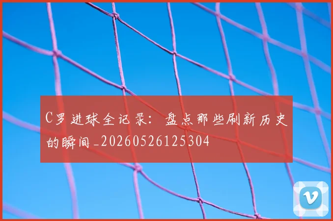 C罗进球全记录：盘点那些刷新历史的瞬间_20260526125304