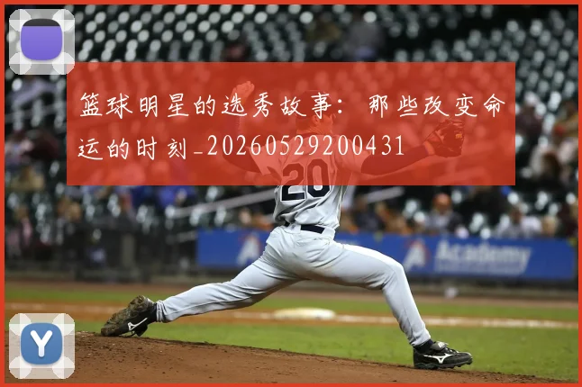 篮球明星的选秀故事:那些改变命运的时刻_20260529200431