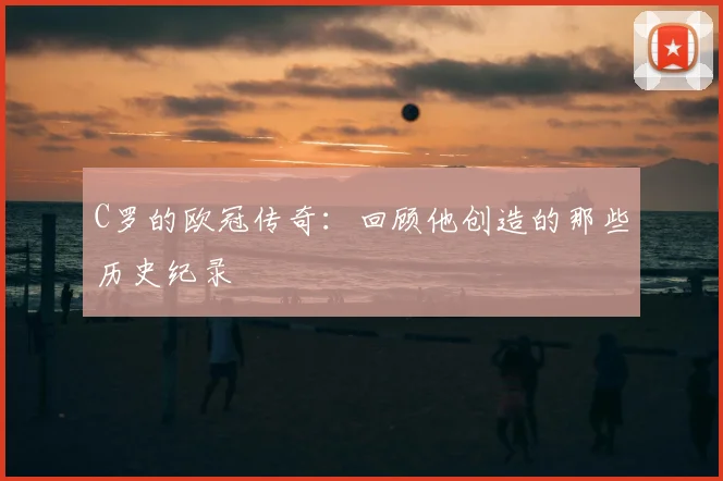 C罗的欧冠传奇：回顾他创造的那些历史纪录